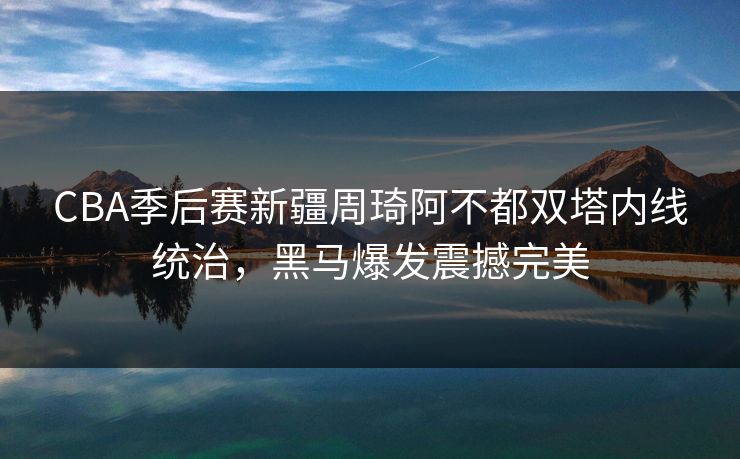 CBA季后赛新疆周琦阿不都双塔内线统治,黑马爆发震撼完美
