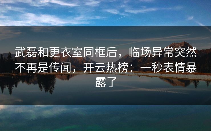 武磊和更衣室同框后，临场异常突然不再是传闻，开云热榜：一秒表情暴露了