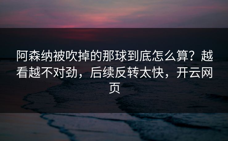 阿森纳被吹掉的那球到底怎么算？越看越不对劲，后续反转太快，开云网页