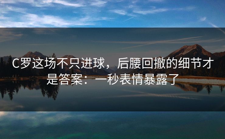 C罗这场不只进球，后腰回撤的细节才是答案：一秒表情暴露了