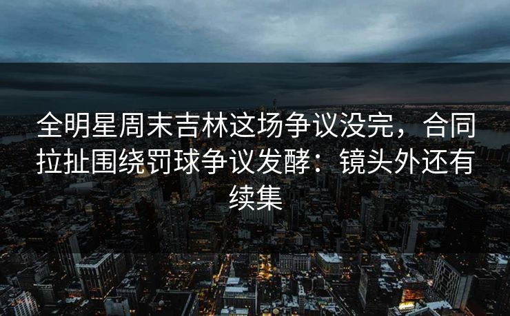 全明星周末吉林这场争议没完，合同拉扯围绕罚球争议发酵：镜头外还有续集