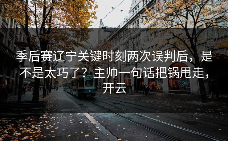季后赛辽宁关键时刻两次误判后,是不是太巧了?主帅一句话把锅甩走,开云 季后赛辽宁关键时刻两次误判后,是不是太巧了?主帅一句话把锅甩走,开云