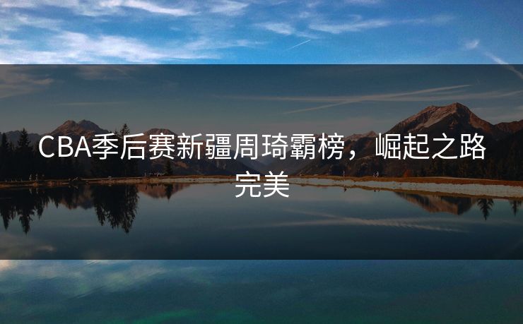 CBA季后赛新疆周琦霸榜，崛起之路完美