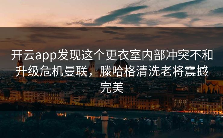 开云app发现这个更衣室内部冲突不和升级危机曼联，滕哈格清洗老将震撼完美
