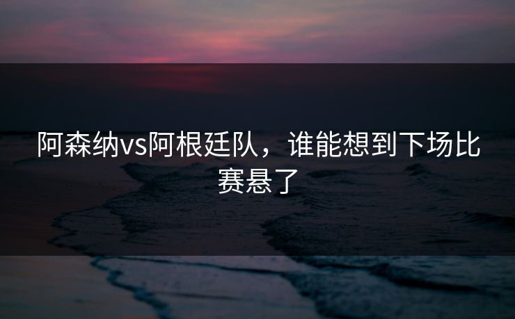 阿森纳vs阿根廷队，谁能想到下场比赛悬了
