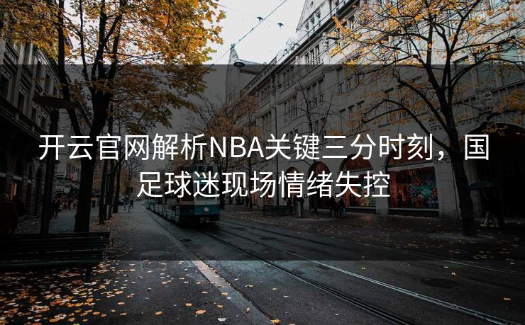 开云官网解析NBA关键三分时刻,国足球迷现场情绪失控