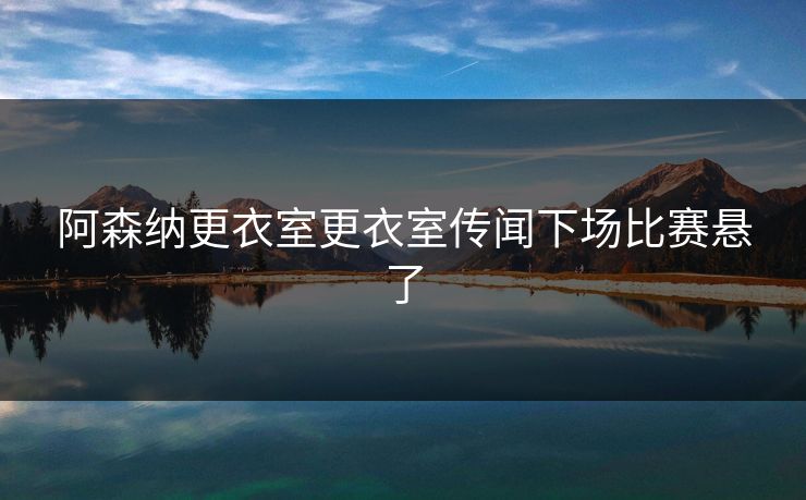 阿森纳更衣室更衣室传闻下场比赛悬了