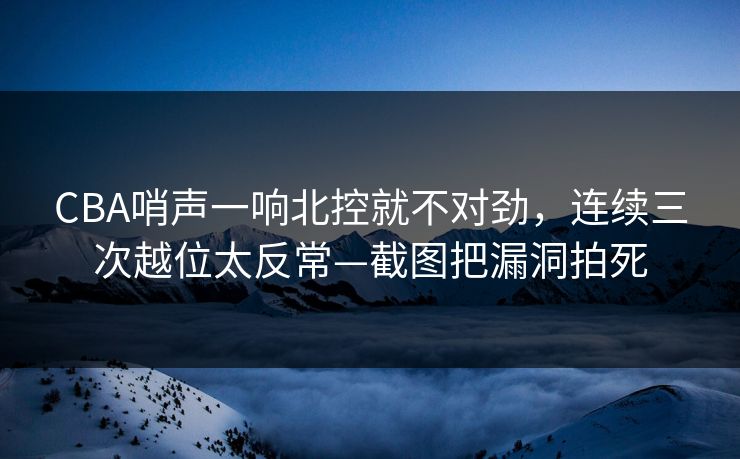 CBA哨声一响北控就不对劲，连续三次越位太反常—截图把漏洞拍死