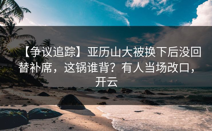 【争议追踪】亚历山大被换下后没回替补席，这锅谁背？有人当场改口，开云